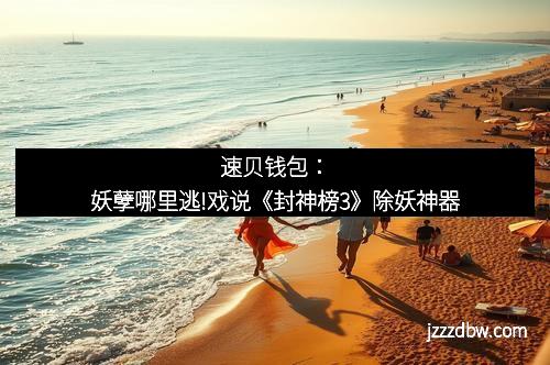 速贝钱包：妖孽哪里逃!戏说《封神榜3》除妖神器